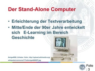 Der Stand-Alone Computer

• Erleichterung der Textverarbeitung
• Mitte/Ende der 90er Jahre entwickelt
  sich E-Learning im Bereich
  Geschichte



Amiga4000, Urheber: Kaiiv, http://upload.wikimedia.org/
wikipedia/commons/7/7a/Amiiga4000DP.jpg


                                                          Folie
                                                          :3
 