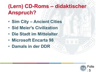 (Lern) CD-Roms – didaktischer
Anspruch?
•   Sim City – Ancient Cities
•   Sid Meier's Civilization
•   Die Stadt im Mittelalter
•   Microsoft Encarta 98
•   Damals in der DDR



                                Folie
                                :5
 