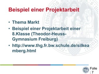 Beispiel einer Projektarbeit

• Thema Markt
• Beispiel einer Projektarbeit einer
  8.Klasse (Theodor-Heuss-
  Gymnasium Freiburg)
• http://www.thg.fr.bw.schule.de/silkea
  mberg.html


                                          Folie
                                          :7
 