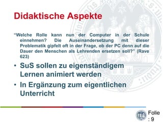 Didaktische Aspekte
“Welche Rolle kann nun der Computer in der Schule
  einnehmen?     Die      Auseinandersetzung      mit   dieser
  Problematik gipfelt oft in der Frage, ob der PC denn auf die
  Dauer den Menschen als Lehrenden ersetzen soll?” (Rave
  623)

• SuS sollen zu eigenständigem
  Lernen animiert werden
• In Ergänzung zum eigentlichen
  Unterricht

                                                             Folie
                                                             :9
 