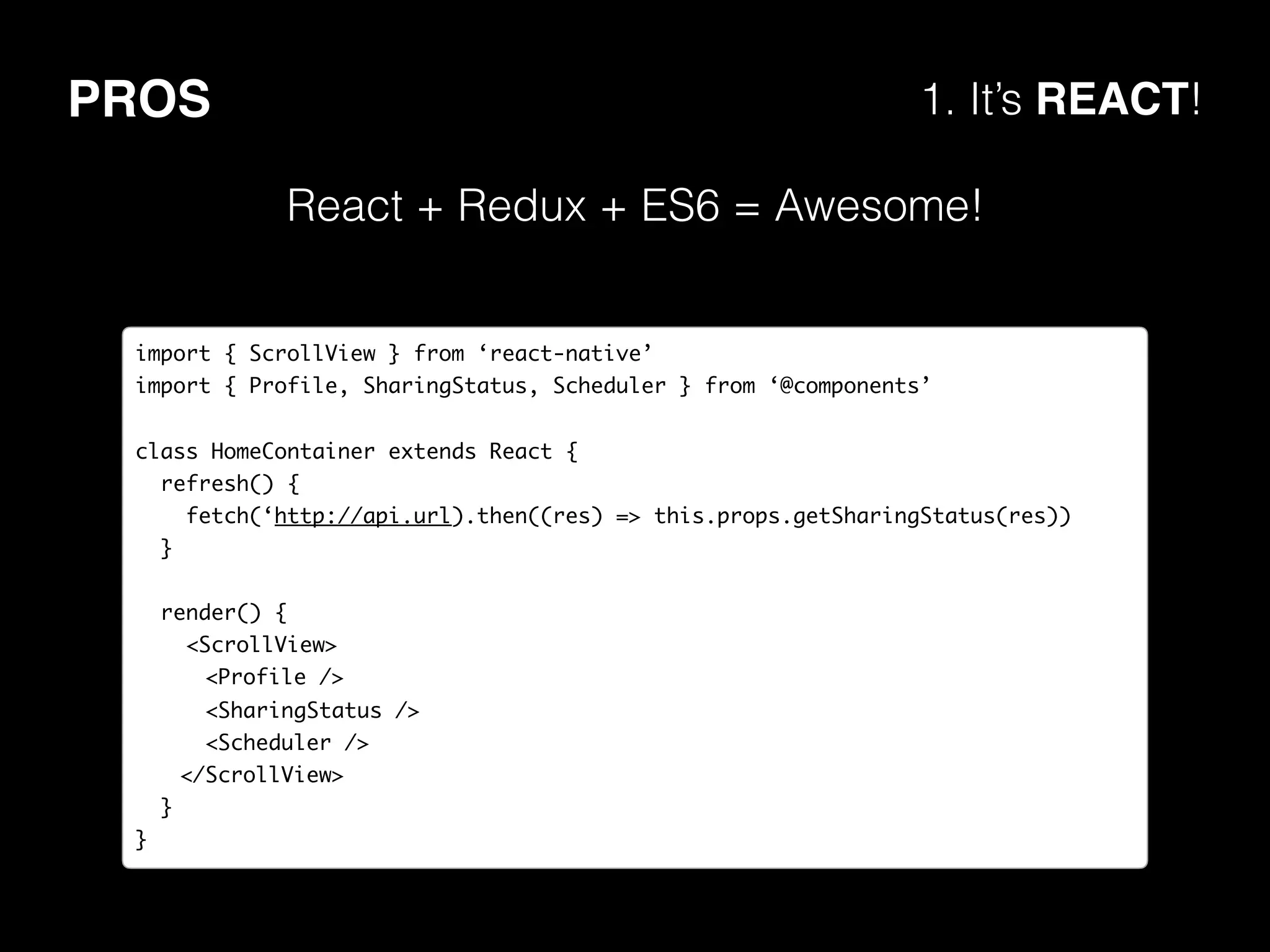 PROS 1. It’s REACT!
React + Redux + ES6 = Awesome!
import { ScrollView } from ‘react-native’
import { Profile, SharingStatus, Scheduler } from ‘@components’
class HomeContainer extends React {
refresh() {
fetch(‘http://api.url).then((res) => this.props.getSharingStatus(res))
}
render() {
<ScrollView>
<Profile />
<SharingStatus />
<Scheduler />
</ScrollView>
}
}
 