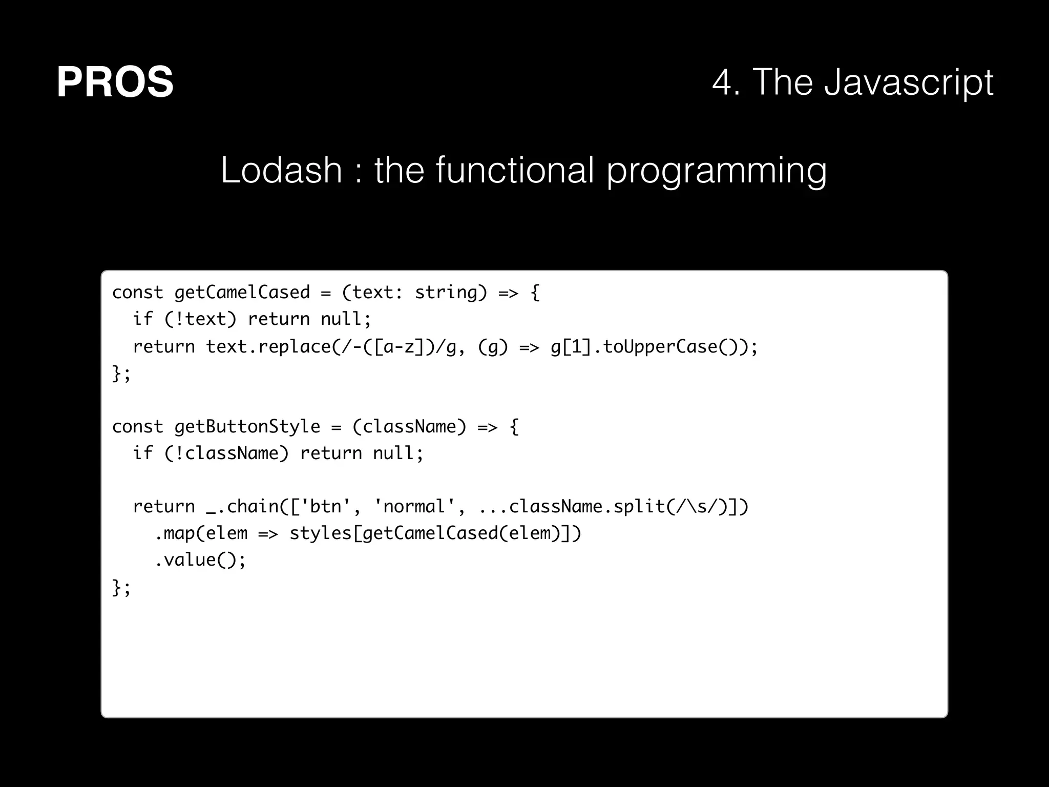 PROS 4. The Javascript
Lodash : the functional programming
const getCamelCased = (text: string) => {
if (!text) return null;
return text.replace(/-([a-z])/g, (g) => g[1].toUpperCase());
};
const getButtonStyle = (className) => {
if (!className) return null;
return _.chain(['btn', 'normal', ...className.split(/s/)])
.map(elem => styles[getCamelCased(elem)])
.value();
};
 