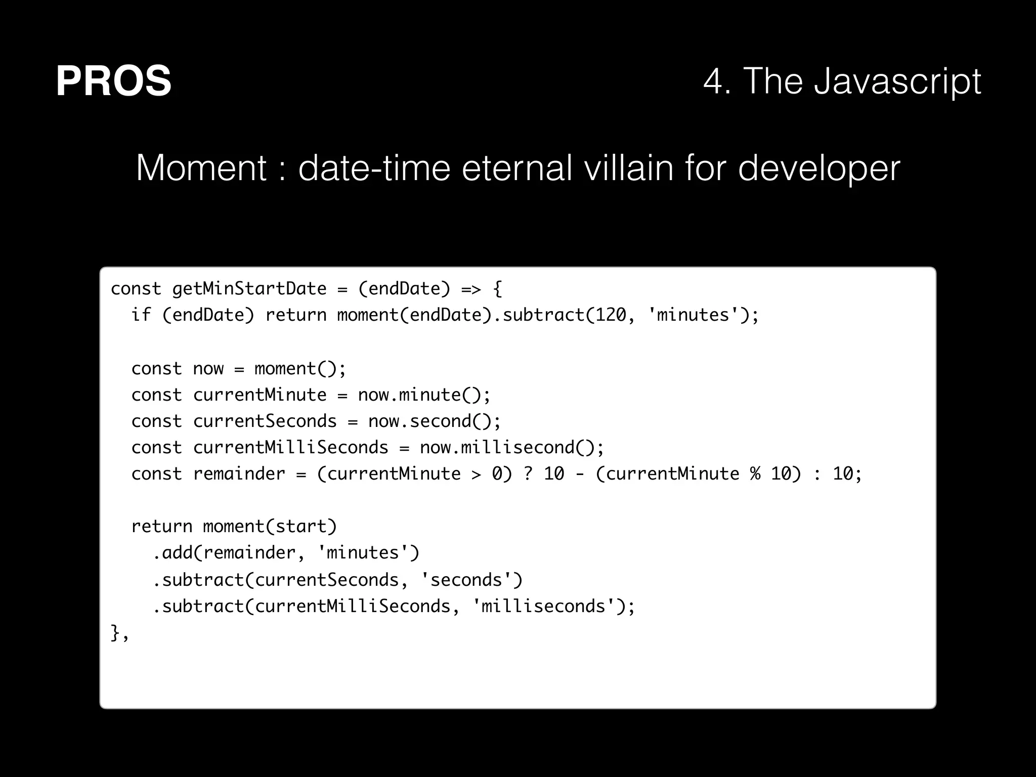 PROS 4. The Javascript
Moment : date-time eternal villain for developer
const getMinStartDate = (endDate) => {
if (endDate) return moment(endDate).subtract(120, 'minutes');
const now = moment();
const currentMinute = now.minute();
const currentSeconds = now.second();
const currentMilliSeconds = now.millisecond();
const remainder = (currentMinute > 0) ? 10 - (currentMinute % 10) : 10;
return moment(start)
.add(remainder, 'minutes')
.subtract(currentSeconds, 'seconds')
.subtract(currentMilliSeconds, 'milliseconds');
},
 