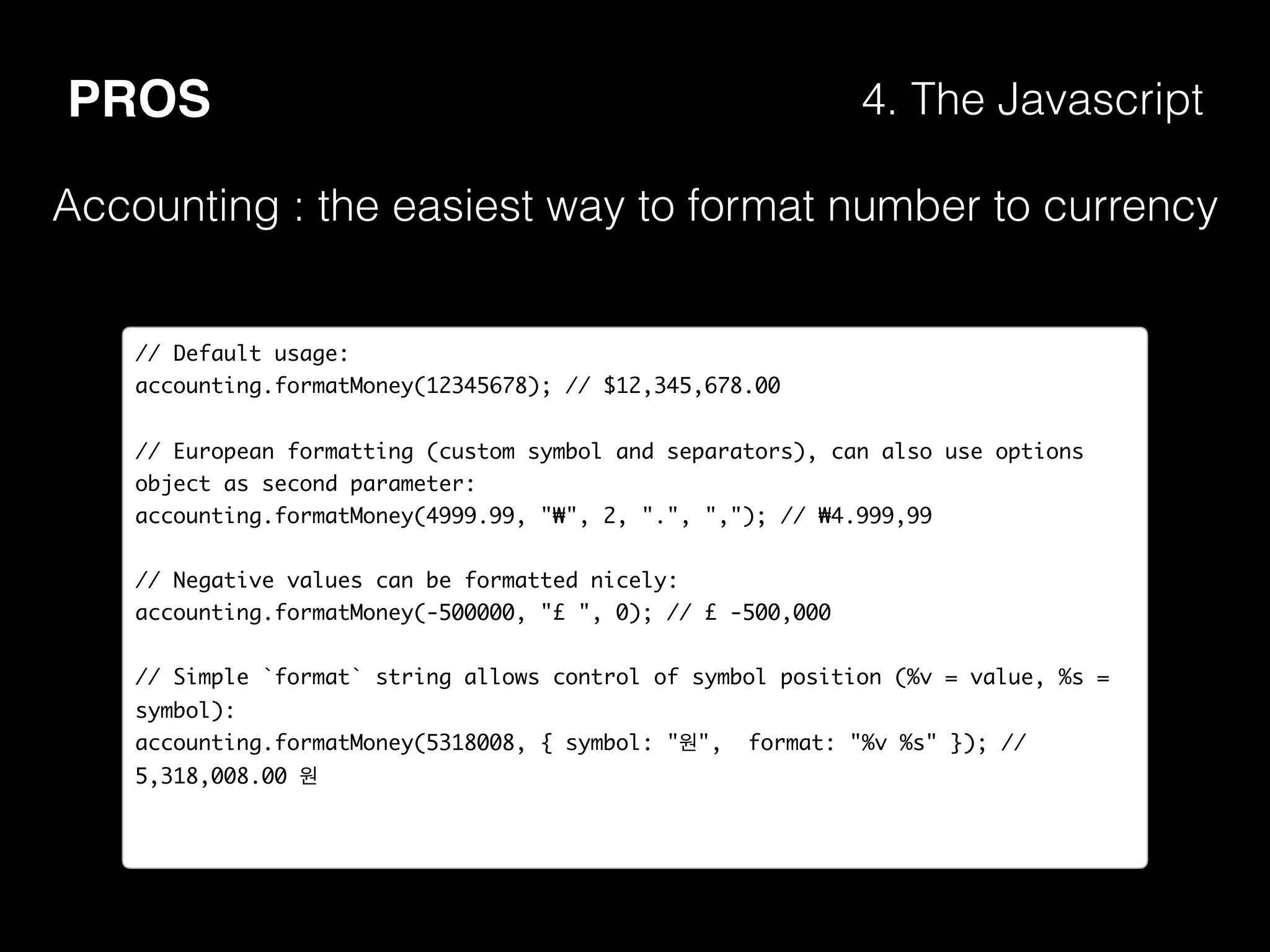 PROS 4. The Javascript
Accounting : the easiest way to format number to currency
// Default usage:
accounting.formatMoney(12345678); // $12,345,678.00
// European formatting (custom symbol and separators), can also use options
object as second parameter:
accounting.formatMoney(4999.99, "₩", 2, ".", ","); // ₩4.999,99
// Negative values can be formatted nicely:
accounting.formatMoney(-500000, "£ ", 0); // £ -500,000
// Simple `format` string allows control of symbol position (%v = value, %s =
symbol):
accounting.formatMoney(5318008, { symbol: "원", format: "%v %s" }); //
5,318,008.00 원
 