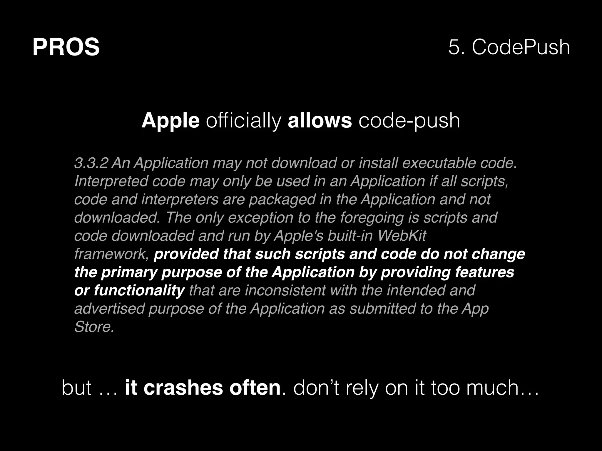 PROS 5. CodePush
3.3.2 An Application may not download or install executable code.
Interpreted code may only be used in an Application if all scripts,
code and interpreters are packaged in the Application and not
downloaded. The only exception to the foregoing is scripts and
code downloaded and run by Apple's built-in WebKit
framework, provided that such scripts and code do not change
the primary purpose of the Application by providing features
or functionality that are inconsistent with the intended and
advertised purpose of the Application as submitted to the App
Store.
but … it crashes often. don’t rely on it too much…
Apple ofﬁcially allows code-push
 