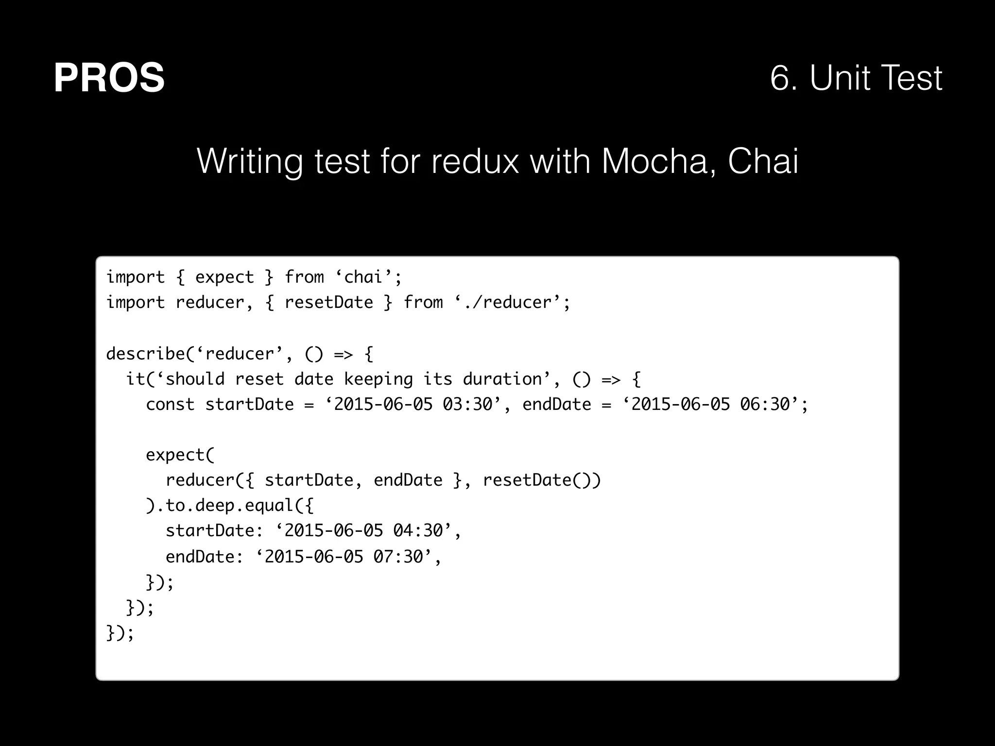 PROS 6. Unit Test
import { expect } from ‘chai’;
import reducer, { resetDate } from ‘./reducer’;
describe(‘reducer’, () => {
it(‘should reset date keeping its duration’, () => {
const startDate = ‘2015-06-05 03:30’, endDate = ‘2015-06-05 06:30’;
expect(
reducer({ startDate, endDate }, resetDate())
).to.deep.equal({
startDate: ‘2015-06-05 04:30’,
endDate: ‘2015-06-05 07:30’,
});
});
});
Writing test for redux with Mocha, Chai
 
