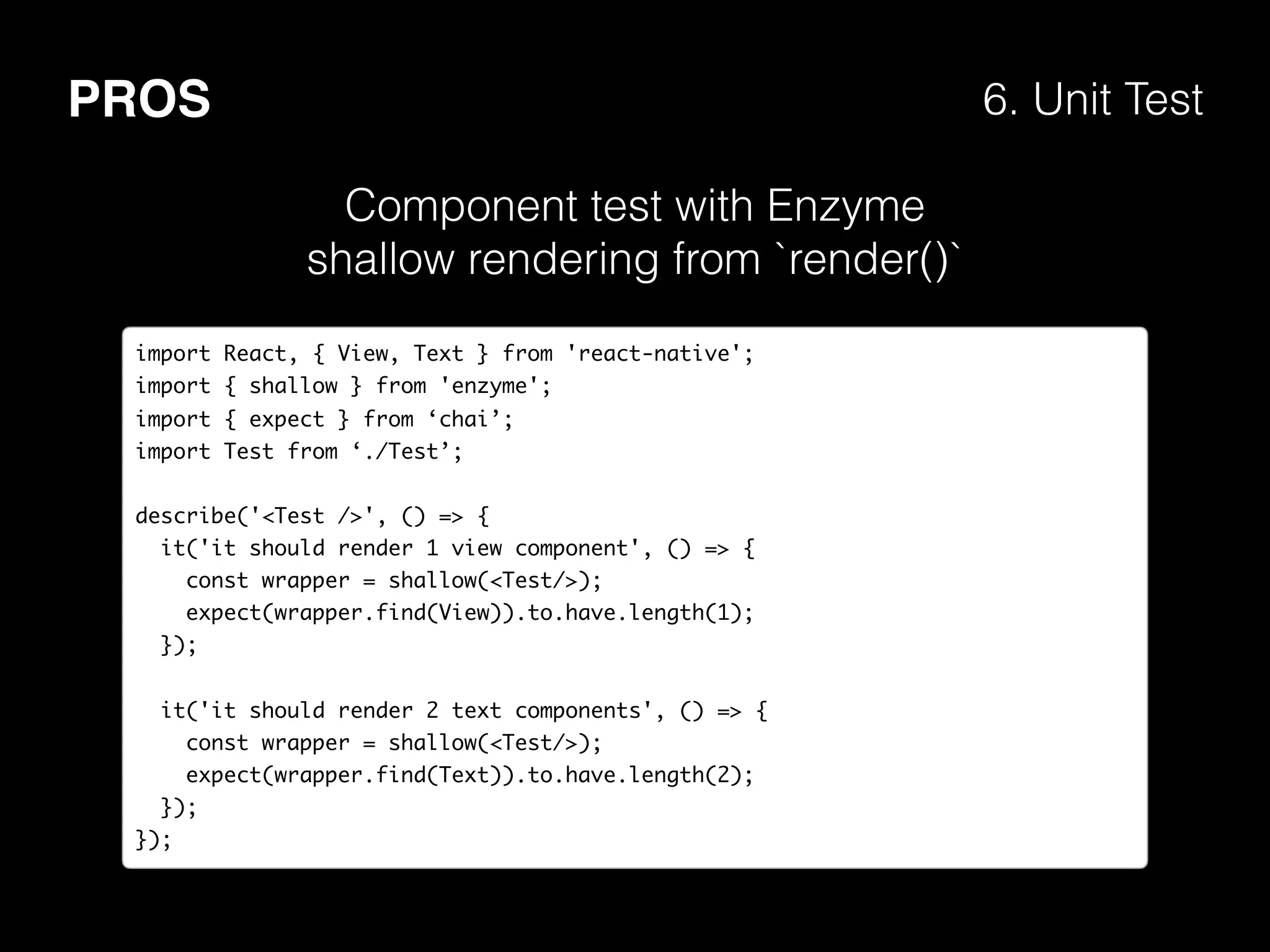 PROS 6. Unit Test
import React, { View, Text } from 'react-native';
import { shallow } from 'enzyme';
import { expect } from ‘chai’;
import Test from ‘./Test’;
describe('<Test />', () => {
it('it should render 1 view component', () => {
const wrapper = shallow(<Test/>);
expect(wrapper.find(View)).to.have.length(1);
});
it('it should render 2 text components', () => {
const wrapper = shallow(<Test/>);
expect(wrapper.find(Text)).to.have.length(2);
});
});
Component test with Enzyme
shallow rendering from `render()`
 