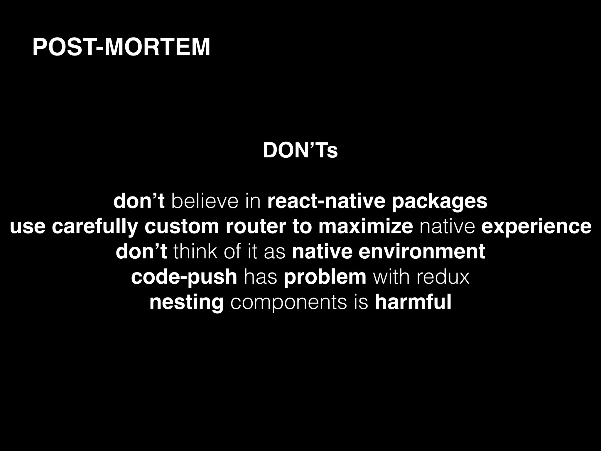 POST-MORTEM
DON’Ts
don’t believe in react-native packages
use carefully custom router to maximize native experience
don’t think of it as native environment
code-push has problem with redux
nesting components is harmful
 