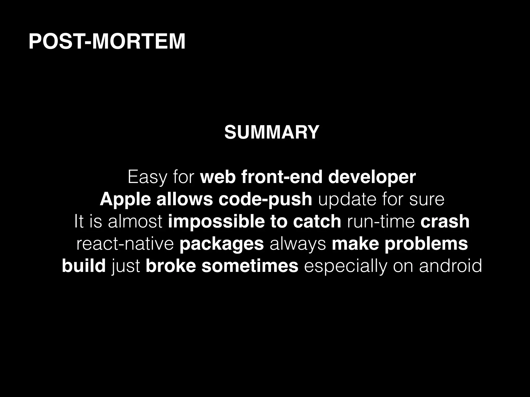 SUMMARY
Easy for web front-end developer
Apple allows code-push update for sure
It is almost impossible to catch run-time crash
react-native packages always make problems
build just broke sometimes especially on android
POST-MORTEM
 