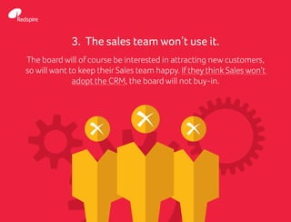 3. The sales team won’t use it.
The board will of course be interested in attracting new customers,
so will want to keep their Sales team happy. If they think Sales won’t
adopt the CRM, the board will not buy-in.
 