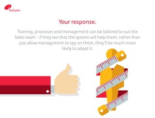 Your response.
Training, processes and management can be tailored to suit the
Sales team - if they see that the system will help them, rather than
just allow management to spy on them, they’ll be much more
likely to adopt it.
 