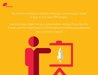 It’s time to schedule a meeting where you convince your board
to buy-in to a new CRM project.
Just slot these slides into your presentation and you’ll counter the
5 most common objections to CRM investment before your audience
has a chance to speak!
 