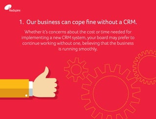 1. Our business can cope fine without a CRM.
Whether it’s concerns about the cost or time needed for
implementing a new CRM system, your board may prefer to
continue working without one, believing that the business
is running smoothly.
 
