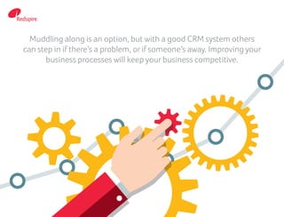 Muddling along is an option, but with a good CRM system others
can step in if there’s a problem, or if someone’s away. Improving your
business processes will keep your business competitive.
 