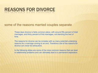 REASONS FOR DIVORCE


some of the reasons married couples separate

      These days divorce is fairly common place, with around fifty percent of total
      marriages, and thirty percent of first marriages, not standing the test of
      time.

      The reasons for divorce can be complex with so many potential underlying
      reasons for a marriage coming to an end. Therefore a list of the reasons for
      divorce can never be exhaustive.

      In the following slides are some of the more common reasons that can lead
      to relationship problems and can ultimately lead to a permanent separation.
 