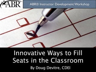 ABR® Instructor Development Workshop




Innovative Ways to Fill
Seats in the Classroom
     By Doug Devitre, CDEI
 
