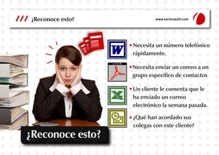 ¿Reconoce esto?
Necesita enviar un correo a un
grupo específico de contactos
Necesita un número telefónico
rápidamente.
¿Qué han acordado sus
colegas con este cliente?
Un cliente le comenta que le
ha enviado un correo
electrónico la semana pasada.
www.tacticasoft.com
¿Reconoce esto?
 