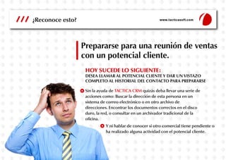 Prepararse para una reunión de ventas
con un potencial cliente.
HOY SUCEDE LO SIGUIENTE:
DESEA LLAMAR AL POTENCIAL CLIENTE Y DAR UN VISTAZO
COMPLETO AL HISTORIAL DEL CONTACTO PARA PREPARARSE
Sin la ayuda de TACTICA CRM quizás deba llevar una serie de
acciones como: Buscar la dirección de esta persona en un
sistema de correo electrónico o en otro archivo de
direcciones. Encontrar los documentos correctos en el disco
duro, la red, o consultar en un archivador tradicional de la
oficina.
Y ni hablar de conocer si otro comercial tiene pendiente o
ha realizado alguna actividad con el potencial cliente.
¿Reconoce esto? www.tacticasoft.com
 