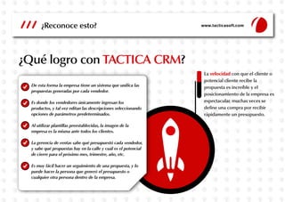 ¿Qué logro con TACTICA CRM?
¿Reconoce esto? www.tacticasoft.com
De esta forma la empresa tiene un sistema que unifica las
propuestas generadas por cada vendedor.
Es donde los vendedores únicamente ingresan los
productos, y tal vez editan las descripciones seleccionando
opciones de parámetros predeterminados.
Al utilizar plantillas preestablecidas, la imagen de la
empresa es la misma ante todos los clientes.
La gerencia de ventas sabe qué presupuestó cada vendedor,
y sabe qué propuestas hay en la calle y cuál es el potencial
de cierre para el próximo mes, trimestre, año, etc.
Es muy fácil hacer un seguimiento de una propuesta, y lo
puede hacer la persona que generó el presupuesto o
cualquier otra persona dentro de la empresa.
La velocidad con que el cliente o
potencial cliente recibe la
propuesta es increíble y el
posicionamiento de la empresa es
espectacular, muchas veces se
define una compra por recibir
rápidamente un presupuesto.
 