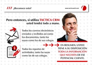 Todos los correos electrónicos
enviados y recibidos así como
los documentos, tanto los
suyos como los de sus colegas.
Todos los reportes de
actividades, tanto las suyas
como las de sus colegas.
EN RESUMEN, USTED
TIENE A SU DISPOSICIÓN
TODA LA INFORMACIÓN
QUE NECESITA DE ESE
POTENCIAL CLIENTE.
¿Reconoce esto? www.tacticasoft.com
Pero entonces, si utiliza TACTICA CRM
usted tendrá todo a mano.
 