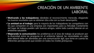 CREACIÓN DE UN AMBIENTE
LABORAL
Motivando a los trabajadores: dándoles el reconocimiento merecido, elogiando
los buenos resultados que se obtienen día a día con su buen desempeño.
La amistad en el trabajo: para la mayoría de los trabajadores los compañeros con
los que comparten en una empresa son importantes para su felicidad. Ciertamente
del lugar de trabajo pueden salir buenos amigos, sobre todo cuando laboran en un
ambiente saludable.
Mejorando la comunicación: los problemas en el área de trabajo se producen por
la diversidad entre las jerarquías en el ambiente laboral; las necesidades en cada
área laboral debe ser atendidas por una comunicación ágil, que tome en cuenta las
diferentes percepciones que existen en todos los niveles jerárquicos.
 