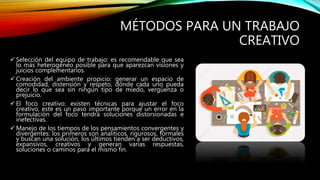MÉTODOS PARA UN TRABAJO
CREATIVO
 Selección del equipo de trabajo: es recomendable que sea
lo más heterogéneo posible para que aparezcan visiones y
juicios complementarios.
 Creación del ambiente propicio: generar un espacio de
comodidad, distensión y respeto, dónde cada uno pueda
decir lo que sea sin ningún tipo de miedo, vergüenza o
prejuicio.
 El foco creativo: existen técnicas para ajustar el foco
creativo, este es un paso importante porque un error en la
formulación del foco tendrá soluciones distorsionadas e
inefectivas.
 Manejo de los tiempos de los pensamientos convergentes y
divergentes: los primeros son analíticos, rigurosos, formales
y buscan una solución, los últimos tienden a ser deductivos,
expansivos, creativos y generan varias respuestas,
soluciones o caminos para el mismo fin.
 