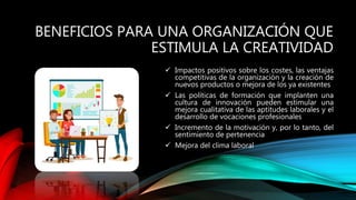 BENEFICIOS PARA UNA ORGANIZACIÓN QUE
ESTIMULA LA CREATIVIDAD
 Impactos positivos sobre los costes, las ventajas
competitivas de la organización y la creación de
nuevos productos o mejora de los ya existentes
 Las políticas de formación que implanten una
cultura de innovación pueden estimular una
mejora cualitativa de las aptitudes laborales y el
desarrollo de vocaciones profesionales
 Incremento de la motivación y, por lo tanto, del
sentimiento de pertenencia
 Mejora del clima laboral
 