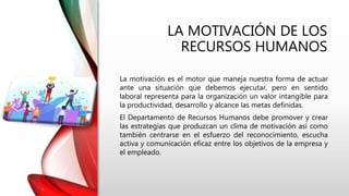 LA MOTIVACIÓN DE LOS
RECURSOS HUMANOS
La motivación es el motor que maneja nuestra forma de actuar
ante una situación que debemos ejecutar, pero en sentido
laboral representa para la organización un valor intangible para
la productividad, desarrollo y alcance las metas definidas.
El Departamento de Recursos Humanos debe promover y crear
las estrategias que produzcan un clima de motivación así como
también centrarse en el esfuerzo del reconocimiento, escucha
activa y comunicación eficaz entre los objetivos de la empresa y
el empleado.
 
