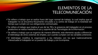 ELEMENTOS DE LA
TELECOMUNICACIÓN
Se refiere a trabajo que se realiza fuera del lugar normal de trabajo, lo cual implica que el
trabajador no se encuentra físicamente vinculado a su centro de trabajo en la totalidad del
tiempo que cumple con sus obligaciones contractuales.
Se refiere al trabajo que implica el uso de las TICs, la presencia del trabajador en el proceso
productivo se realiza mediante el uso y soporte de las Tecnologías de la Información.
Se refiere a trabajo que se organiza de manera diferente, este elemento ayuda a diferenciar
el teletrabajo de otros sistemas de empleo, aun cuando cumplan con las variables anteriores.
El teletrabajo modifica la organización y los métodos con los que tradicionalmente
interactuaba el trabajador en su puesto de trabajo y con la empresa.
 