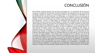 CONCLUSIÓN
Para finalizar, se pudo apreciar que los temas principales son: La motivación de los recursos
humanos, la retribución al personal, el entorno laboral en las organizaciones con el personal,
el trabajo creativo en grupo, la comunicación dentro de la empresa, el liderazgo en la
administración de recursos humanos y el teletrabajo. La motivación de los recursos que es
aquella chispa que enciende nuestra manera de actuar en cualquier situación que debamos
manejar, lo cual nos ayuda para que seamos más productivos y lograr alcanzar las metas
que tengamos a corto y a largo plazo; la retribución del personal qué se basa en las
remuneraciones que se les da a los empleados a cambio de su trabajo. Como por ejemplo el
salario base los incentivos los servicios por prestaciones o el sueldo. También se trata sobre
de la seguridad de los trabajadores o que se sientan cómodos con el trato que ellos reciben
tanto de sus jefes como de sus compañeros, el clima o ambiente y que se sientan bien en su
área laboral. El trabajo creativo en equipo ayuda a qué los compañeros del trabajo se
conozcan entre sí y conozcan cuál es la motivación de cada uno, las ideas que pueden
aportar para finalizar un trabajo y así lograr el objetivo acordado. La comunicación en una
empresa importante porque mejora la competitividad de la organización, así como la forma
en la que se puede adaptar a los cambios que se produzcan en su entorno, con el fin de
conseguir los objetivos que se hayan propuesto inicialmente. El que lidera la administración
de una empresa debe de traer consigo un sin número de habilidades para que estás influyan
en quiénes va a liderar y qué estén entusiasmados para llegar a sus objetivos. El teletrabajo
más que nada trata del desempeño en las actividades las cuales utilizan la tecnología de la
información y de la comunicación para tener contacto con el empleador y trabajador. Esto
se da cuando el empleador no necesita que sus empleados tengan que estar presente para
realizar un trabajo, sino que pueden trabajar desde sus casas o donde estén en el momento.
 