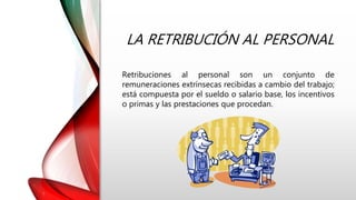 LA RETRIBUCIÓN AL PERSONAL
Retribuciones al personal son un conjunto de
remuneraciones extrínsecas recibidas a cambio del trabajo;
está compuesta por el sueldo o salario base, los incentivos
o primas y las prestaciones que procedan.
 