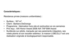 Caractéristiques :
Résidence privée (maisons unifamiliales) :
• Surface : 167 m²
• Client : Barbara DeGrange
• Programme : fabrication hors site et contruction en six semaines
• Prix reçu : AIA Honor Award 2008 AIA TAP BIM Award
• Surélevée sur pilotis, marquée par ses parements irréguliers, ses
volets pliants et son escalier extérieur, la maison LOBLOLLY est une
réalisation originale et écologiquement responsable.
 