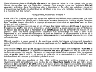 Une maison complètement intégrée à la nature, excroissance même de notre planète, cela ne sera
bientôt plus un rêve mais une réalité bien palpable. C’est le projet conçu par l’architecte Mitchell
Joachim, spécialisé dans l’architecture dite « biologique ». En effet, ses créations s’inspirent
d’organismes vivants afin d’en tirer tous les bénéfices et de créer une habitation qui nait, vit et meurt
à la manière d’un être humain.
Pourquoi faire pousser des maisons ?
Parce que c’est possible et que cela serait une réponse aux dérives environnementales que nous
connaissons aujourd’hui. Réintégration de la nature au cœur de notre vie, l’Habitat Végétal Génial ou
Fab Tree Hab devient elle-même le paysage et nous permet de vivre en symbiose avec les êtres
vivants qui nous entourent.
La technique n’est pas nouvelle car on en retrouve des traces vieilles de 2500 ans. Il s’agit de de
tresser ou de greffer des arbres ensembles. Mitchell Joachim y a juste ajouté un peu d’intelligence
en faisant des calculs pour la fabrication d’un échafaudage afin de contraindre la matière et les
plantes dans une forme géographique spécifique. Cet échafaudage est créé à partir d’une
imprimante 3D et il permet de supporter la structure en attendant un développement suffisant de la
végétation. Par la suite, cet échafaudage est démontable afin d’être réutilisé à la construction d’une
autre habitation.
Mitchell Joachim a aussi pensé à de nombreux détails techniques extrêmement importants
aujourd’hui tels que l’intégration d’un réseau électrique ou d’un système de traitement des eaux
usées.
Une couche d’argile et de paille est apposée sous le couvert végétal afin de réguler l’humidité et
de permettre une isolation. Un système de récolte des eaux pluviales est mis en place afin de
redistribuer l’eau tout au long de l’habitation pour la garder fraiche toute la journée. Enfin, un système
pour réchauffer l’eau à partir du toit est mis en place afin de trouver une solution pour l’hiver. L’eau
est chauffée et retombe par gravité le long de la structure.
On imagine déjà des quartiers et des villes entières conçues avec ce principe et qui
révolutionneraient complètement nos modes de vie. Nourriture locale créée par notre propre
habitation, consommation de CO2 au lieu d’en rejeter grâce à la respiration naturelle des plantes,
paysage riche et apaisant. La maison qui pousse est réellement un rêve éveillé qui ne demande qu’à
être développé.
 
