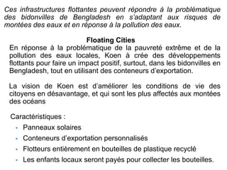 Ces infrastructures flottantes peuvent répondre à la problématique
des bidonvilles de Bengladesh en s’adaptant aux risques de
montées des eaux et en réponse à la pollution des eaux.
Floating Cities
En réponse à la problématique de la pauvreté extrême et de la
pollution des eaux locales, Koen à crée des développements
flottants pour faire un impact positif, surtout, dans les bidonvilles en
Bengladesh, tout en utilisant des conteneurs d’exportation.
La vision de Koen est d’améliorer les conditions de vie des
citoyens en désavantage, et qui sont les plus affectés aux montées
des océans
Caractéristiques :
• Panneaux solaires
• Conteneurs d’exportation personnalisés
• Flotteurs entièrement en bouteilles de plastique recyclé
• Les enfants locaux seront payés pour collecter les bouteilles.
 