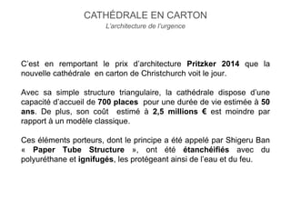 C’est en remportant le prix d’architecture Pritzker 2014 que la
nouvelle cathédrale en carton de Christchurch voit le jour.
Avec sa simple structure triangulaire, la cathédrale dispose d’une
capacité d’accueil de 700 places pour une durée de vie estimée à 50
ans. De plus, son coût estimé à 2,5 millions € est moindre par
rapport à un modèle classique.
Ces éléments porteurs, dont le principe a été appelé par Shigeru Ban
« Paper Tube Structure », ont été étanchéifiés avec du
polyuréthane et ignifugés, les protégeant ainsi de l’eau et du feu.
CATHÉDRALE EN CARTON
L’architecture de l’urgence
 