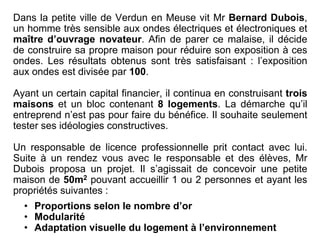 Dans la petite ville de Verdun en Meuse vit Mr Bernard Dubois,
un homme très sensible aux ondes électriques et électroniques et
maître d’ouvrage novateur. Afin de parer ce malaise, il décide
de construire sa propre maison pour réduire son exposition à ces
ondes. Les résultats obtenus sont très satisfaisant : l’exposition
aux ondes est divisée par 100.
Ayant un certain capital financier, il continua en construisant trois
maisons et un bloc contenant 8 logements. La démarche qu’il
entreprend n’est pas pour faire du bénéfice. Il souhaite seulement
tester ses idéologies constructives.
Un responsable de licence professionnelle prit contact avec lui.
Suite à un rendez vous avec le responsable et des élèves, Mr
Dubois proposa un projet. Il s’agissait de concevoir une petite
maison de 50m2 pouvant accueillir 1 ou 2 personnes et ayant les
propriétés suivantes :
• Proportions selon le nombre d’or
• Modularité
• Adaptation visuelle du logement à l’environnement
 