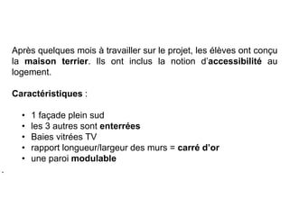 Après quelques mois à travailler sur le projet, les élèves ont conçu
la maison terrier. Ils ont inclus la notion d’accessibilité au
logement.
Caractéristiques :
• 1 façade plein sud
• les 3 autres sont enterrées
• Baies vitrées TV
• rapport longueur/largeur des murs = carré d’or
• une paroi modulable
.
 