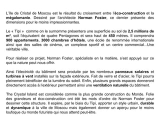 L’île de Cristal de Moscou est le résultat du croisement entre l’éco-construction et la
mégalomanie. Dessiné par l’architecte Norman Foster, ce dernier présente des
dimensions pour le moins impressionnantes.
Le « Tipi » comme on le surnomme présentera une superficie au sol de 2,5 millions de
m², soit l’équivalent de quatre Pentagones et sera haut de 450 mètres. Il comprendra
900 appartements, 3000 chambres d’hôtels, une école de renommée internationale
ainsi que des salles de cinéma, un complexe sportif et un centre commercial...Une
véritable ville.
Pour réaliser ce projet, Norman Foster, spécialiste en la matière, s’est appuyé sur ce
que la nature peut nous offrir.
Ainsi l’électricité du bâtiment sera produite par les nombreux panneaux solaires et
turbines à vent installés sur la façade extérieure. Fait de verre et d’acier, le Tipi pourra
pleinement bénéficier de la lumière du soleil. Enfin, plusieurs grands espaces donneront
directement accès à l’extérieur permettant ainsi une ventilation naturelle du bâtiment.
The Crystal Island est considérée comme la plus grande construction du Monde. Folie
des grandeurs et éco-construction ont été les mots d’ordre de Norman Foster pour
dessiner cette structure. Il espère, par le biais du Tipi, apporter un style urbain, durable
et dynamique à la ville de Moscou mais également donner un aperçu pour le moins
loufoque du monde futuriste qui nous attend peut-être.
 
