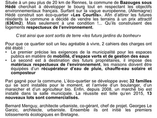 Située à un peu plus de 20 km de Rennes, la commune de Bazouges sous
Hédé cherchait à développer le bourg tout en respectant les objectifs
environnementaux français. Surfant sur la vague européenne, (Allemagne)
Hédé construit son éco-quartier «Les Courtils». Afin d’attirer les futures
résidents la commune a décidé de vendre les terrains à un prix attractif
(63€/m2). Mais seulement à une condition !... Qu’ils construisent des
logements respectueux de l’environnement.
C’est ainsi que sont sortis de terre «les futurs jardins du bonheur»
Pour que ce quartier soit un lieu agréable à vivre, 2 cahiers des charges ont
été établi :
• Le premier précise les exigences de la municipalité pour les espaces
publics en matière de mobilité, d’espace verts et de gestion des eaux
• Le second est à destination des futurs propriétaires, il impose des
matériaux respectueux de l’environnement, les maisons doivent être
équipées d’un récupérateur d’eau de pluie, chauffe-eau solaire et
composteur
Pari gagné pour la commune. L’éco-quartier se développe avec 32 familles
qui se sont installés pour le moment, et l’arrivée d’un boulanger, d’un
maraicher et d’un agriculteur bio. Enfin, depuis 2008, un marché bio est
installé dans la salle municipale. La réussite est telle qu’en 2015, 13
nouveaux lots sont commercialisés.
Bernard Menguy, architecte urbaniste, co-gérant, chef de projet. Georges Le
Garzic, architecte, urbaniste. Ensemble ils ont initié les premiers
lotissements écologiques en Bretagne.
 