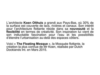 L’architecte Koen Olthuis a grandi aux Pays-Bas, où 30% de
la surface est couverte de lacs, rivières et canaux. Son intérêt
pour l’architecture flottante réside dans sa nouveauté et la
flexibilité en termes de créativité. Son inspiration lui vient de
son inéluctable fascination pour l’eau et les possibilités
d’étendre l’urbanisation au-delà des espaces côtiers.
Voici « The Floating Mosque », la Mosquée flottante, la
création la plus connue de Mr Koen, réalisée par Dutch
Docklands Int. en Mars 2015.
 