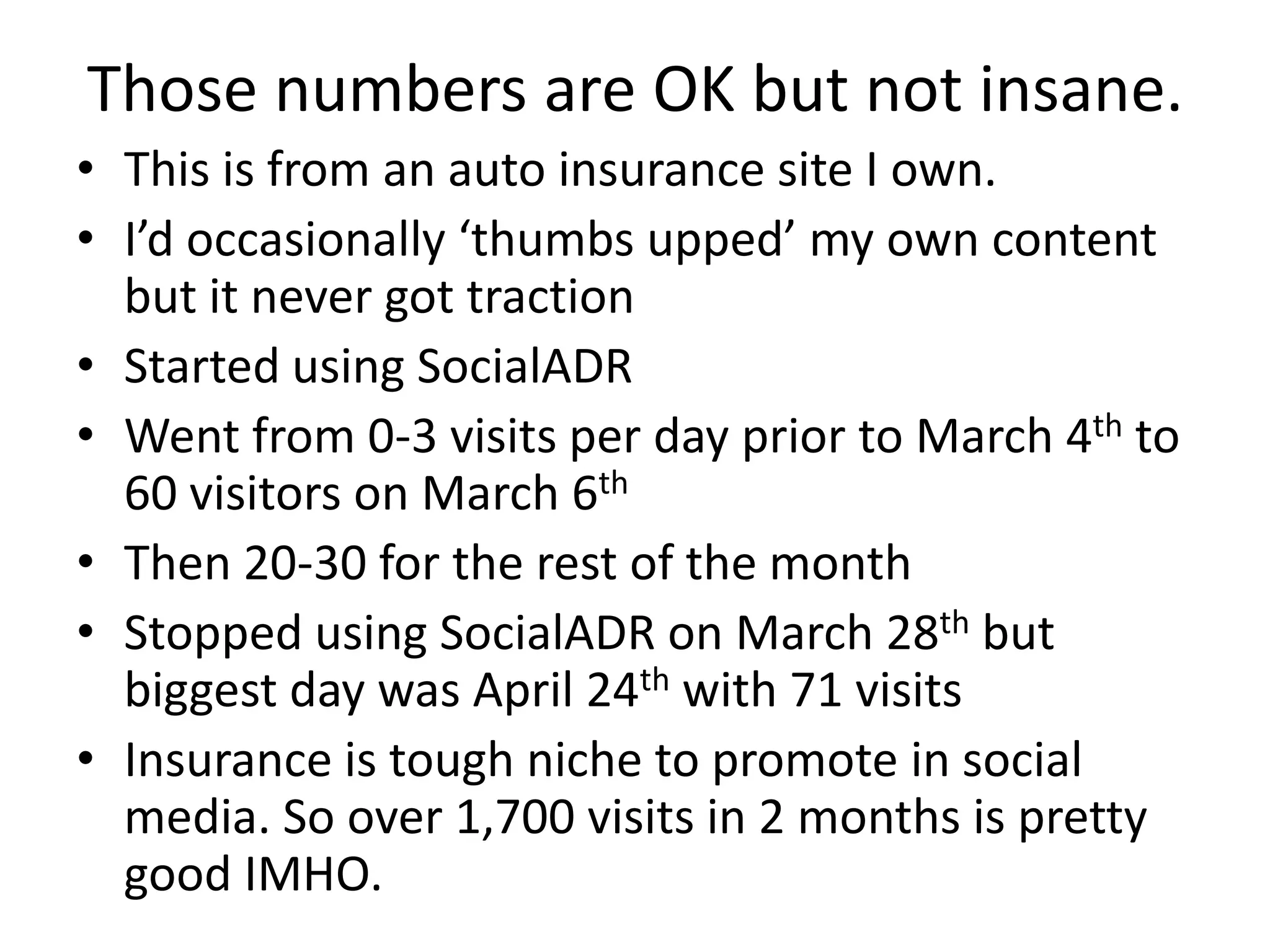 Those numbers are OK but not insane.
• This is from an auto insurance site I own.
• I’d occasionally ‘thumbs upped’ my own content
  but it never got traction
• Started using SocialADR
• Went from 0-3 visits per day prior to March 4th to
  60 visitors on March 6th
• Then 20-30 for the rest of the month
• Stopped using SocialADR on March 28th but
  biggest day was April 24th with 71 visits
• Insurance is tough niche to promote in social
  media. So over 1,700 visits in 2 months is pretty
  good IMHO.
 