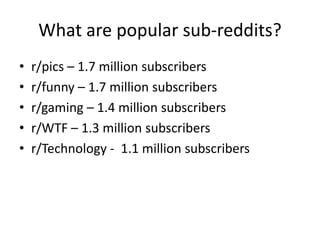 What are popular sub-reddits?
•   r/pics – 1.7 million subscribers
•   r/funny – 1.7 million subscribers
•   r/gaming – 1.4 million subscribers
•   r/WTF – 1.3 million subscribers
•   r/Technology - 1.1 million subscribers
 