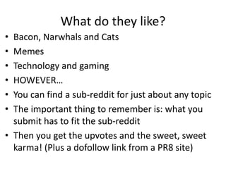 What do they like?
• Bacon, Narwhals and Cats
• Memes
• Technology and gaming
• HOWEVER…
• You can find a sub-reddit for just about any topic
• The important thing to remember is: what you
  submit has to fit the sub-reddit
• Then you get the upvotes and the sweet, sweet
  karma! (Plus a dofollow link from a PR8 site)
 