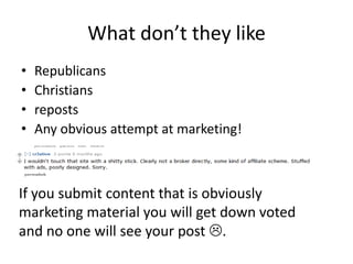 What don’t they like
•   Republicans
•   Christians
•   reposts
•   Any obvious attempt at marketing!



If you submit content that is obviously
marketing material you will get down voted
and no one will see your post .
 