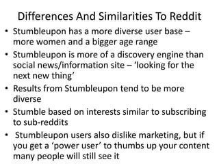 Differences And Similarities To Reddit
• Stumbleupon has a more diverse user base –
  more women and a bigger age range
• Stumbleupon is more of a discovery engine than
  social news/information site – ‘looking for the
  next new thing’
• Results from Stumbleupon tend to be more
  diverse
• Stumble based on interests similar to subscribing
  to sub-reddits
• Stumbleupon users also dislike marketing, but if
  you get a ‘power user’ to thumbs up your content
  many people will still see it
 