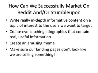 How Can We Successfully Market On
    Reddit And/Or Stumbleupon
• Write really in-depth informative content on a
  topic of interest to the users we want to target
• Create eye-catching infographics that contain
  real, useful information
• Create an amusing meme
• Make sure our landing pages don’t look like
  we are selling something!
 