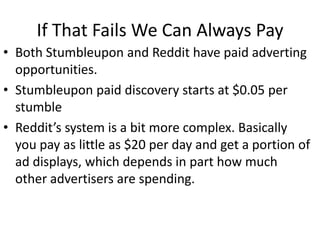 If That Fails We Can Always Pay
• Both Stumbleupon and Reddit have paid adverting
  opportunities.
• Stumbleupon paid discovery starts at $0.05 per
  stumble
• Reddit’s system is a bit more complex. Basically
  you pay as little as $20 per day and get a portion of
  ad displays, which depends in part how much
  other advertisers are spending.
 