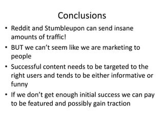 Conclusions
• Reddit and Stumbleupon can send insane
  amounts of traffic!
• BUT we can’t seem like we are marketing to
  people
• Successful content needs to be targeted to the
  right users and tends to be either informative or
  funny
• If we don’t get enough initial success we can pay
  to be featured and possibly gain traction
 