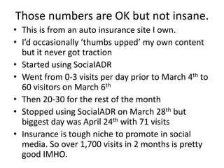 Those numbers are OK but not insane.
• This is from an auto insurance site I own.
• I’d occasionally ‘thumbs upped’ my own content
  but it never got traction
• Started using SocialADR
• Went from 0-3 visits per day prior to March 4th to
  60 visitors on March 6th
• Then 20-30 for the rest of the month
• Stopped using SocialADR on March 28th but
  biggest day was April 24th with 71 visits
• Insurance is tough niche to promote in social
  media. So over 1,700 visits in 2 months is pretty
  good IMHO.
 