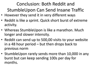 Conclusion: Both Reddit and
   StumbleUpon Can Send Insane Traffic
• However they send it in very different ways
• Reddit is like a sprint. Quick short burst of extreme
  activity.
• Whereas StumbleUpon is like a marathon. Much
  longer and slower intensity.
• Reddit can send up to 500,00 visits to your website
  in a 48 hour period – but then drops back to
  previous norm
• StumbleUpon rarely sends more than 10,000 in any
  burst but can keep sending 100s per day for
  months.
 